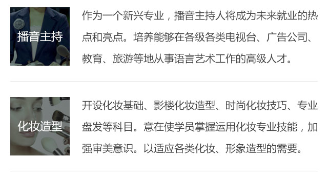 作為一個新興專業(yè)，播音主持人將成為未來就業(yè)的熱點和亮點。培養(yǎng)能夠在各級各類電視臺、廣告公司、教育、旅游等地從事語言藝術(shù)工作的高級人才。開設(shè)化妝基礎(chǔ)、影樓化妝造型、時尚化妝技巧、專業(yè)盤發(fā)等科目。意在使學(xué)員掌握運用化妝專業(yè)技能，加強(qiáng)審美意識。以適應(yīng)各類化妝、形象造型的需要。