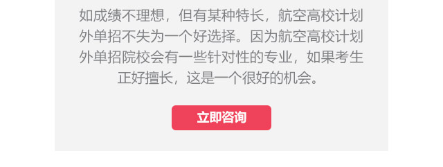 如成績不理想，但有某種特長，航空高校計(jì)劃外單招不失為一個(gè)好選擇。因?yàn)楹娇崭咝Ｓ?jì)劃外單招院校會有一些針對性的專業(yè)，如果考生正好擅長,這是一個(gè)很好的機(jī)會。